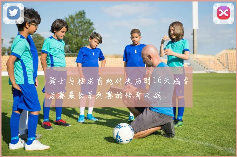 骑士与猛龙首轮对决历时16天成季后赛最长系列赛的传奇之战