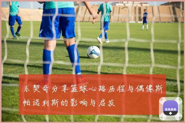 东契奇分享篮球心路历程与偶像斯帕诺利斯的影响与启发