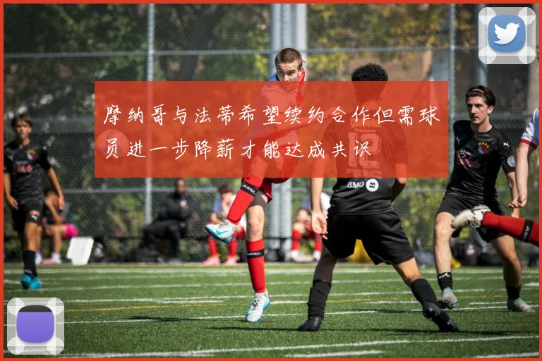 摩纳哥与法蒂希望续约合作但需球员进一步降薪才能达成共识