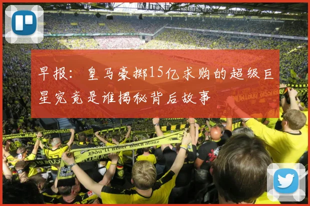 早报：皇马豪掷15亿求购的超级巨星究竟是谁揭秘背后故事