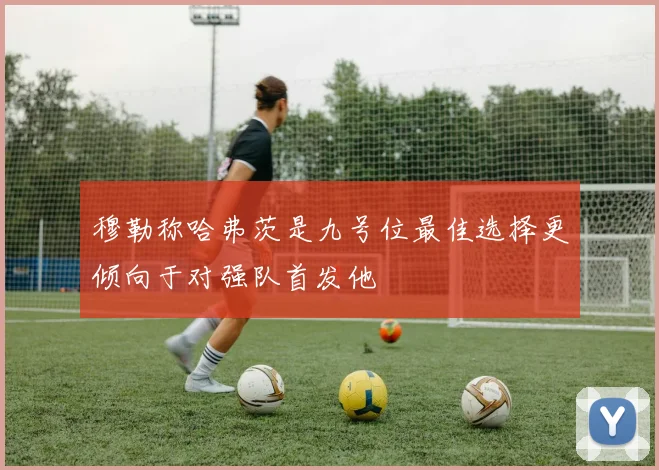 穆勒称哈弗茨是九号位最佳选择更倾向于对强队首发他