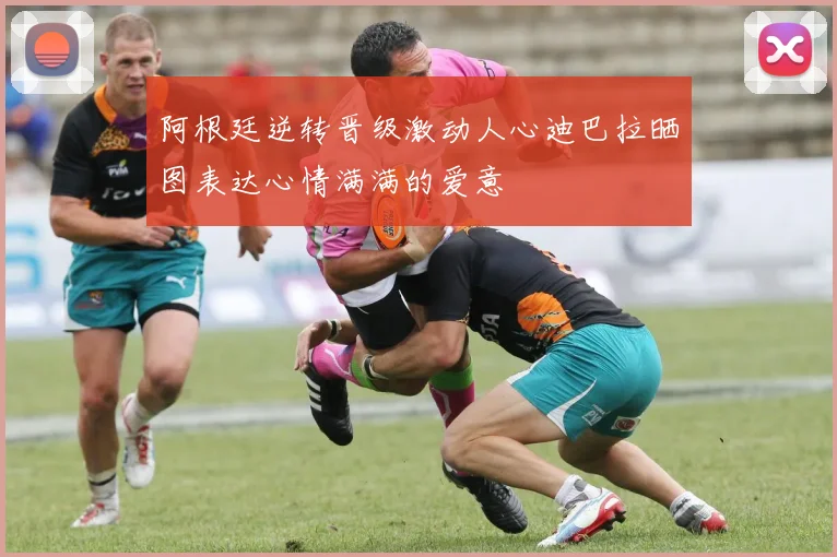 阿根廷逆转晋级激动人心迪巴拉晒图表达心情满满的爱意