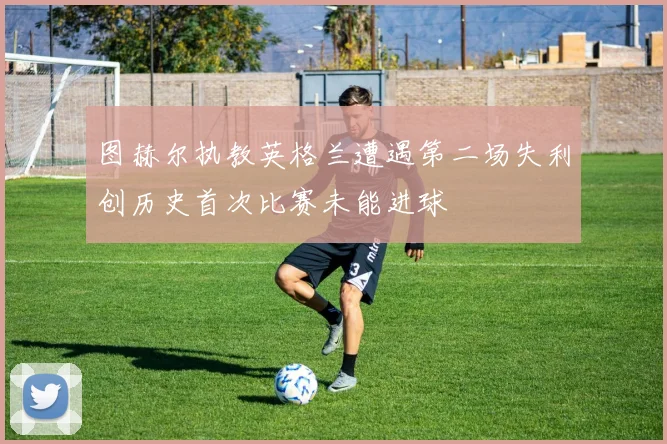 图赫尔执教英格兰遭遇第二场失利创历史首次比赛未能进球