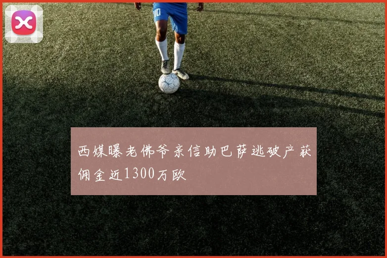 西媒曝老佛爷亲信助巴萨逃破产获佣金近1300万欧
