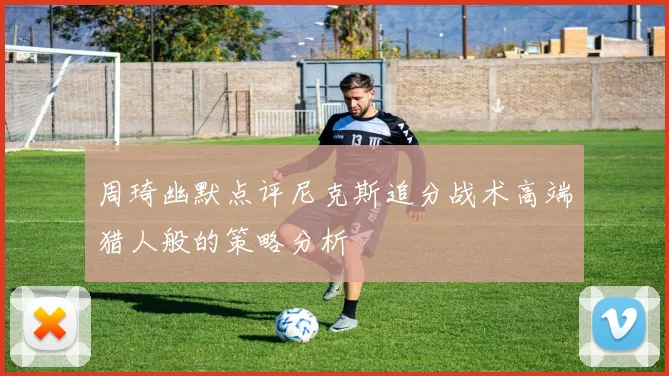 周琦幽默点评尼克斯追分战术高端猎人般的策略分析