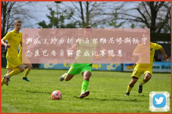 挪威主帅分析内马尔维尼修斯防守态度巴洛贡解禁成比赛隐患