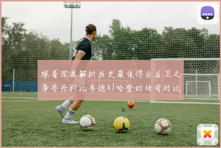 球哥深度解析历史最佳得分后卫之争乔丹科比韦德AI哈登的传奇对比