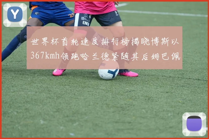 世界杯首轮速度排行榜揭晓博斯以367kmh领跑哈兰德紧随其后姆巴佩位列第九