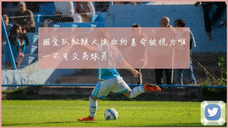 掘金队酝酿大换血约基奇被视为唯一不可交易球员