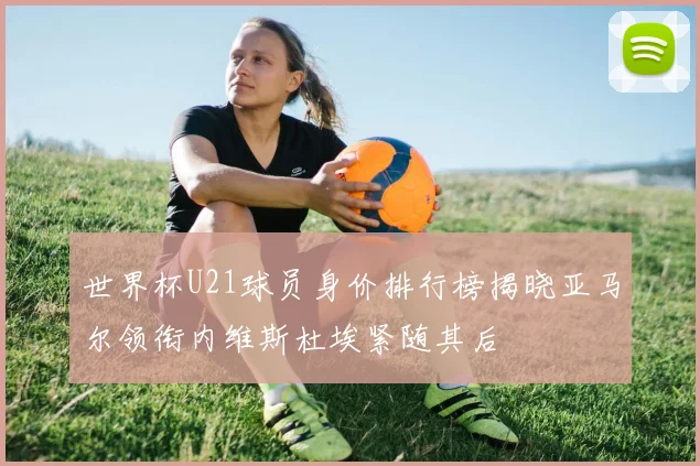 世界杯U21球员身价排行榜揭晓亚马尔领衔内维斯杜埃紧随其后